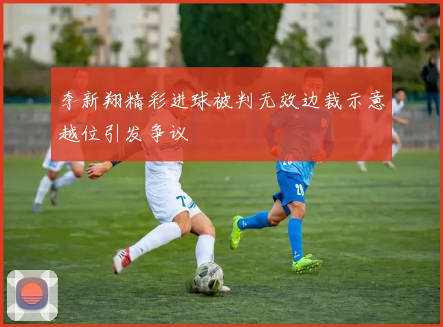 李新翔精彩进球被判无效边裁示意越位引发争议