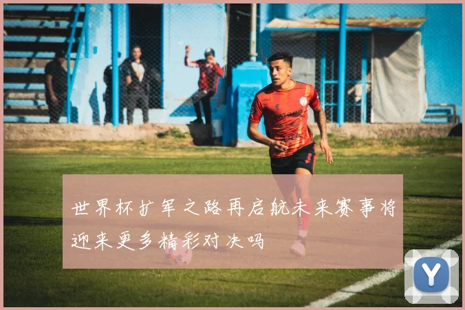 世界杯扩军之路再启航未来赛事将迎来更多精彩对决吗