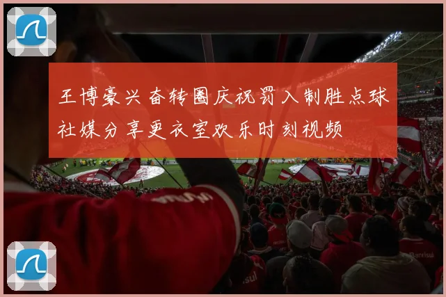 王博豪兴奋转圈庆祝罚入制胜点球社媒分享更衣室欢乐时刻视频