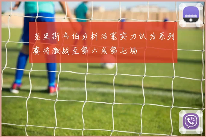 克里斯韦伯分析活塞实力认为系列赛将激战至第六或第七场