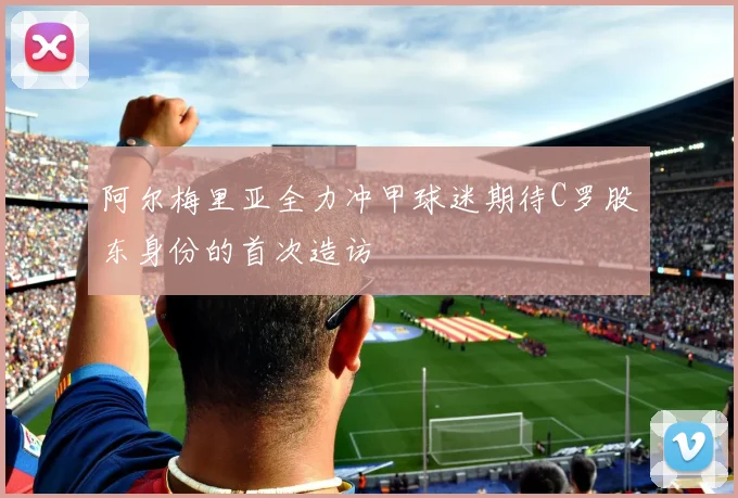 阿尔梅里亚全力冲甲球迷期待C罗股东身份的首次造访