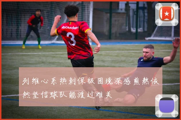 列维心系热刺保级困境深感煎熬依然坚信球队能渡过难关