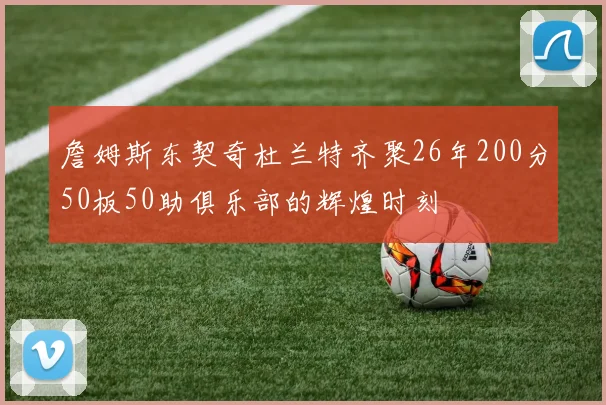 詹姆斯东契奇杜兰特齐聚26年200分50板50助俱乐部的辉煌时刻