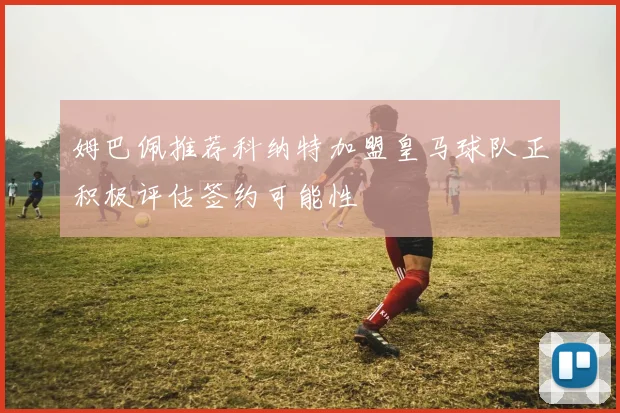 姆巴佩推荐科纳特加盟皇马球队正积极评估签约可能性