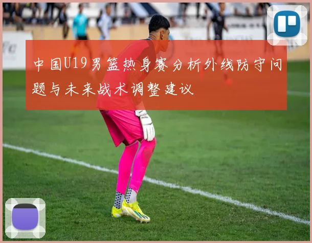 中国U19男篮热身赛分析外线防守问题与未来战术调整建议